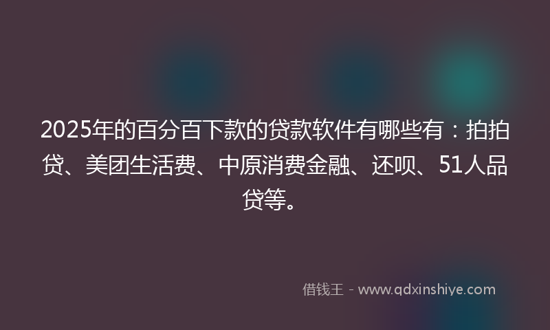 2025年的百分百下款的贷款软件有哪些有：拍拍贷、美团生活费、中原消费金融、还呗、51人品贷等。
