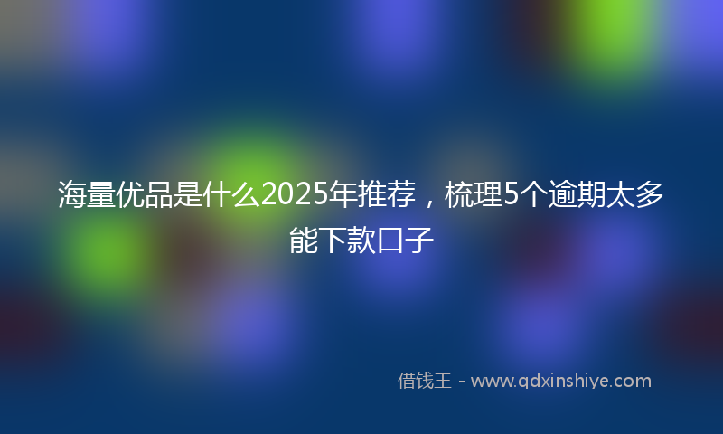 海量优品是什么2025年推荐，梳理5个逾期太多能下款口子