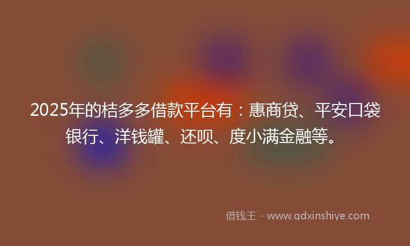 2025年的桔多多借款平台有：惠商贷、平安口袋银行、洋钱罐、还呗、度小满金融等。