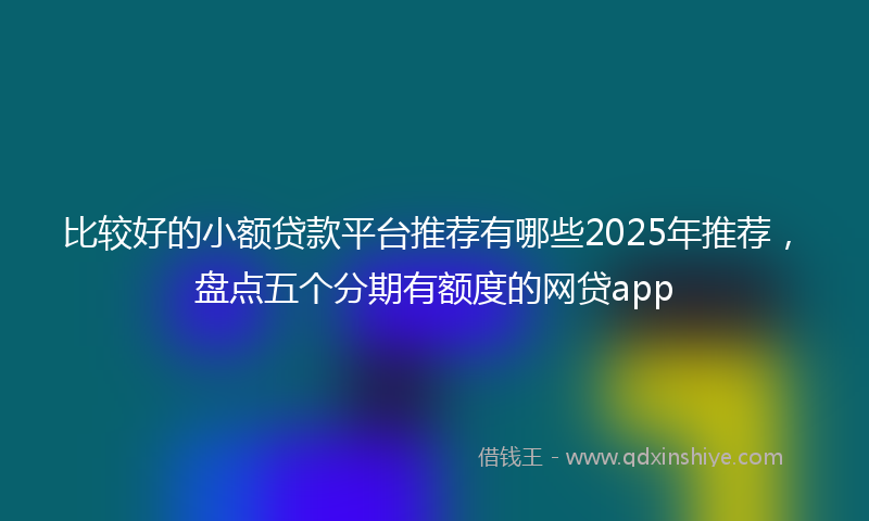 比较好的小额贷款平台推荐有哪些2025年推荐，盘点五个分期有额度的网贷app
