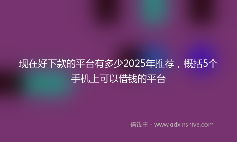 现在好下款的平台有多少2025年推荐，概括5个手机上可以借钱的平台