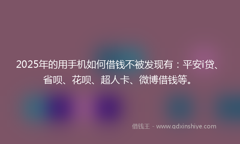 2025年的用手机如何借钱不被发现有：平安i贷、省呗、花呗、超人卡、微博借钱等。