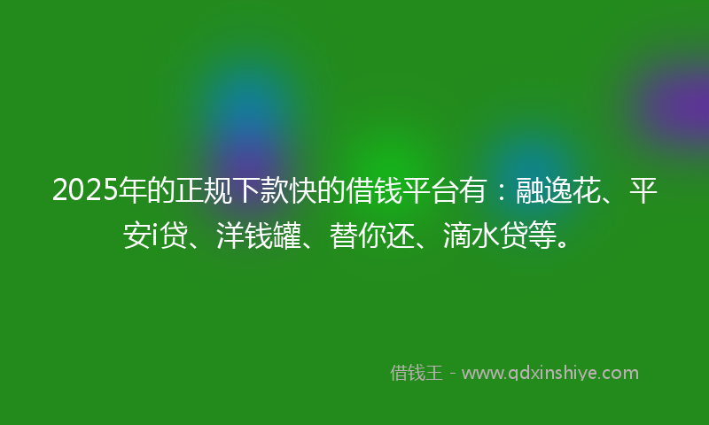 2025年的正规下款快的借钱平台有：融逸花、平安i贷、洋钱罐、替你还、滴水贷等。