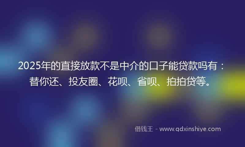 2025年的直接放款不是中介的口子能贷款吗有：替你还、投友圈、花呗、省呗、拍拍贷等。