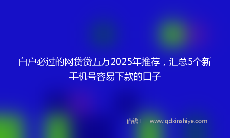 白户必过的网贷贷五万2025年推荐，汇总5个新手机号容易下款的口子