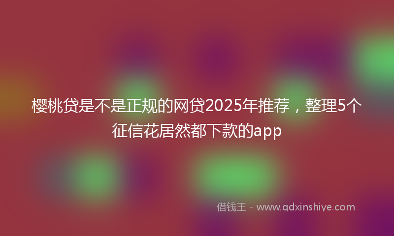 樱桃贷是不是正规的网贷2025年推荐，整理5个征信花居然都下款的app