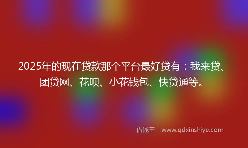 2025年的现在贷款那个平台最好贷有：我来贷、团贷网、花呗、小花钱包、快贷通等。