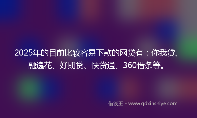 2025年的目前比较容易下款的网贷有：你我贷、融逸花、好期贷、快贷通、360借条等。