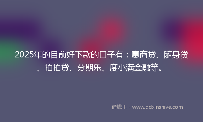 2025年的目前好下款的口子有：惠商贷、随身贷、拍拍贷、分期乐、度小满金融等。