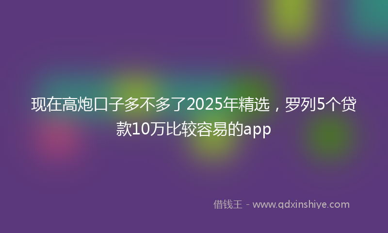 现在高炮口子多不多了2025年精选，罗列5个贷款10万比较容易的app