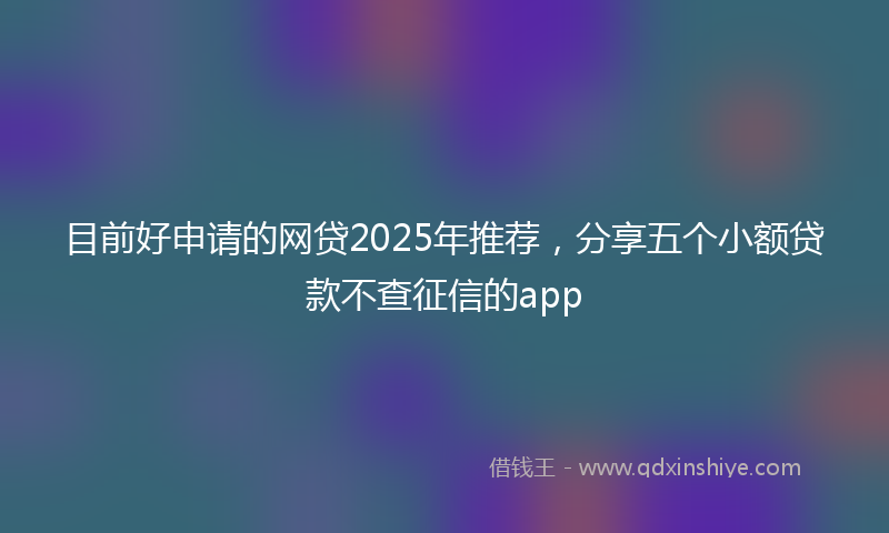 目前好申请的网贷2025年推荐，分享五个小额贷款不查征信的app
