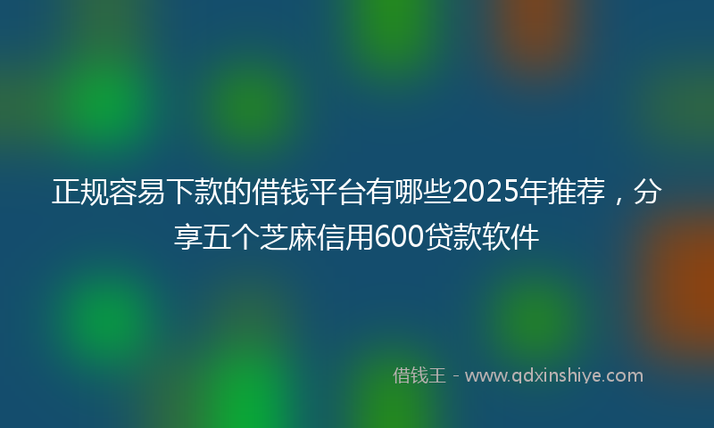 正规容易下款的借钱平台有哪些2025年推荐，分享五个芝麻信用600贷款软件