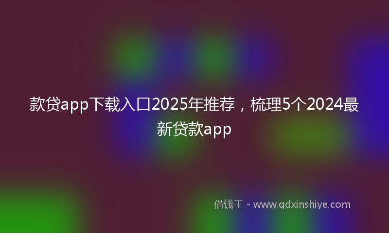 款贷app下载入口2025年推荐，梳理5个2024最新贷款app