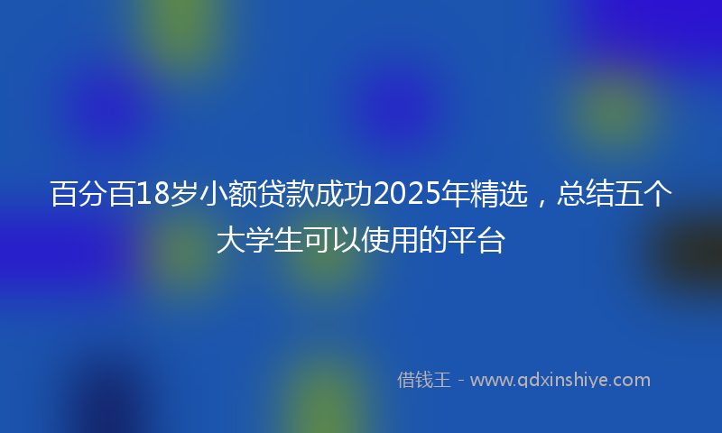 百分百18岁小额贷款成功2025年精选,总结五个大学生可以使用的平台