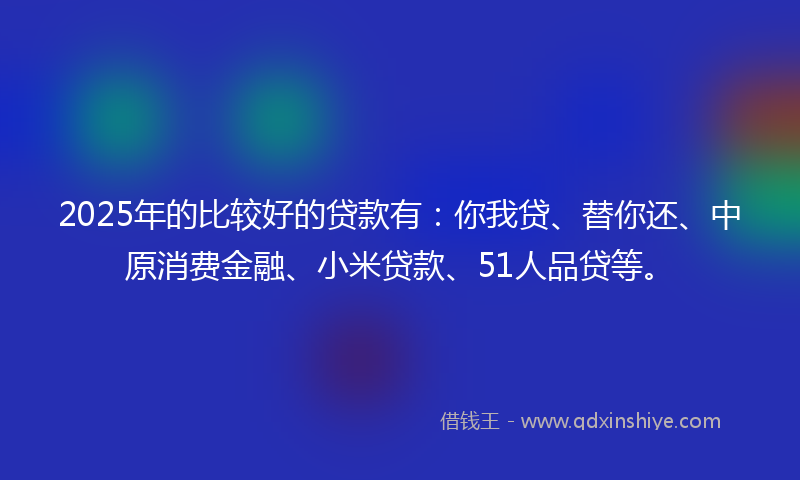 2025年的比较好的贷款有：你我贷、替你还、中原消费金融、小米贷款、51人品贷等。