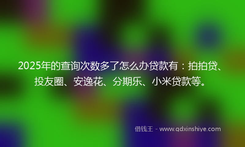 2025年的查询次数多了怎么办贷款有：拍拍贷、投友圈、安逸花、分期乐、小米贷款等。