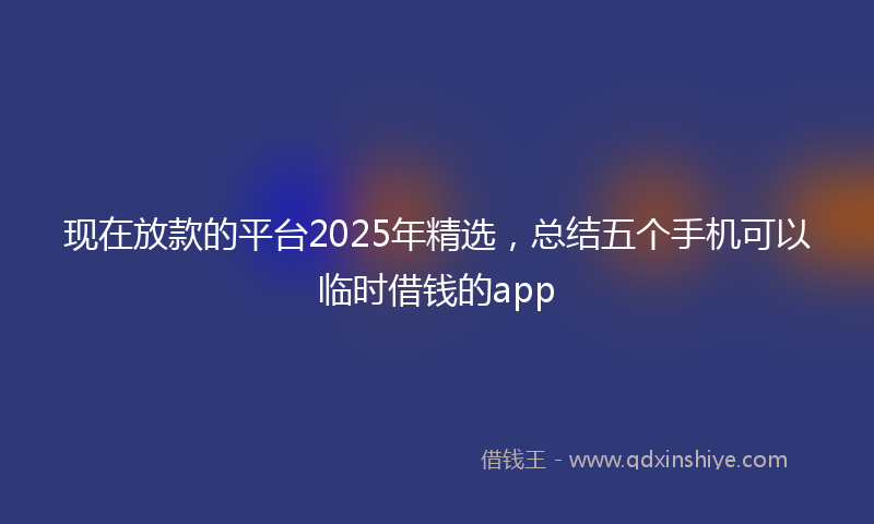 现在放款的平台2025年精选，总结五个手机可以临时借钱的app
