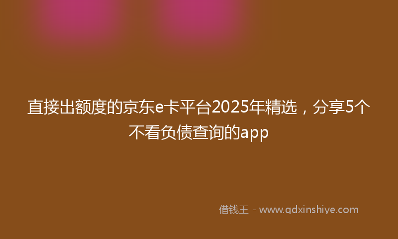 直接出额度的京东e卡平台2025年精选，分享5个不看负债查询的app