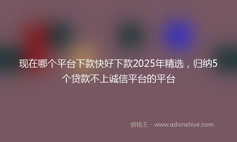 现在哪个平台下款快好下款2025年精选，归纳5个贷款不上诚信平台的平台