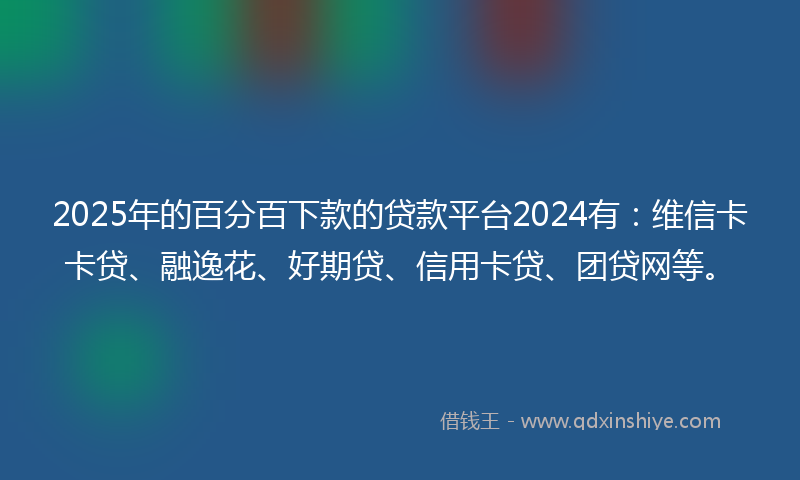 2025年的百分百下款的贷款平台2024有：维信卡卡贷、融逸花、好期贷、信用卡贷、团贷网等。