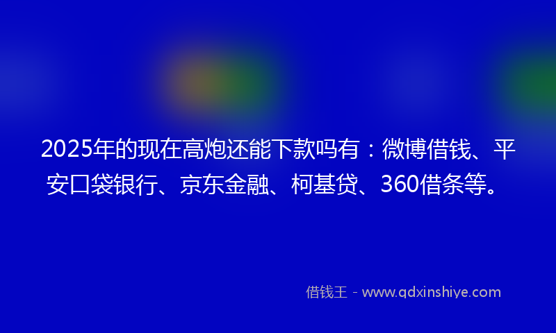2025年的现在高炮还能下款吗有：微博借钱、平安口袋银行、京东金融、柯基贷、360借条等。