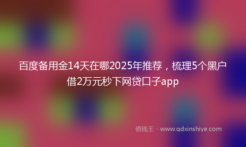 百度备用金14天在哪2025年推荐，梳理5个黑户借2万元秒下网贷口子app