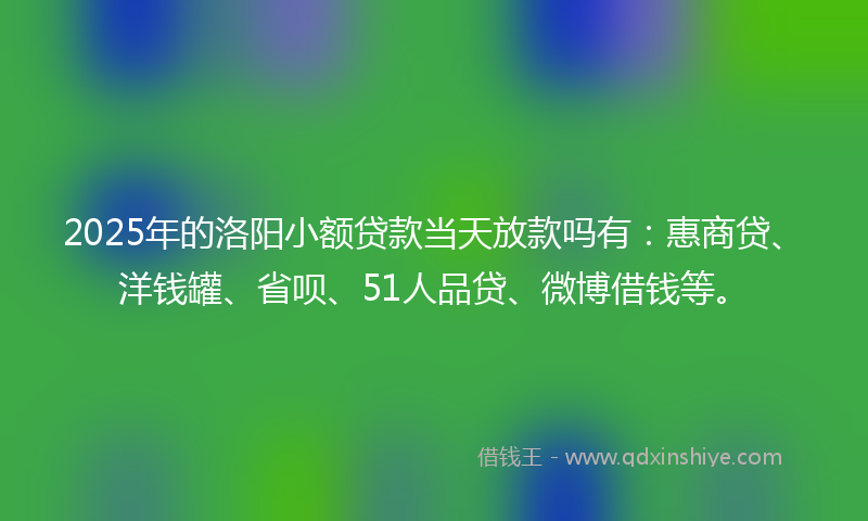 2025年的洛阳小额贷款当天放款吗有：惠商贷、洋钱罐、省呗、51人品贷、微博借钱等。