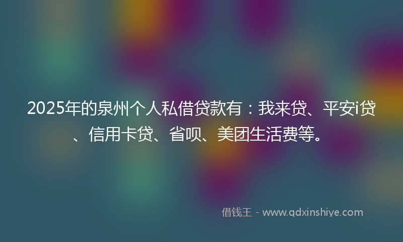 2025年的泉州个人私借贷款有：我来贷、平安i贷、信用卡贷、省呗、美团生活费等。