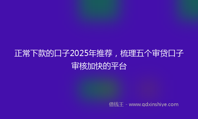正常下款的口子2025年推荐，梳理五个审贷口子审核加快的平台