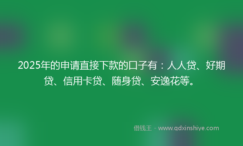 2025年的申请直接下款的口子有：人人贷、好期贷、信用卡贷、随身贷、安逸花等。