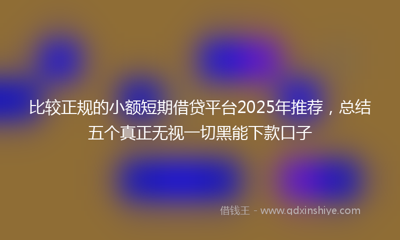 比较正规的小额短期借贷平台2025年推荐，总结五个真正无视一切黑能下款口子
