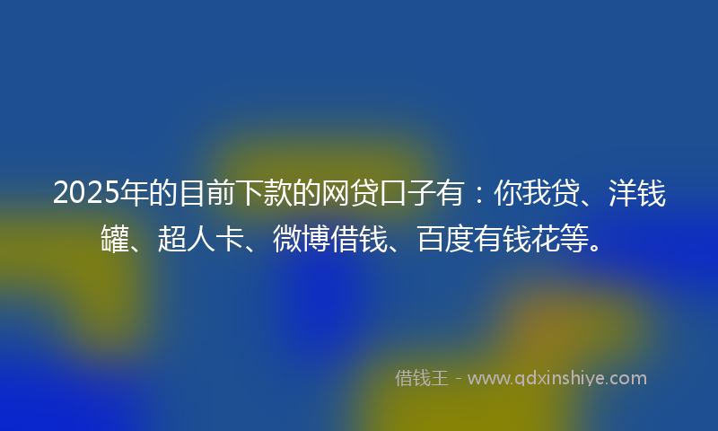 2025年的目前下款的网贷口子有：你我贷、洋钱罐、超人卡、微博借钱、百度有钱花等。