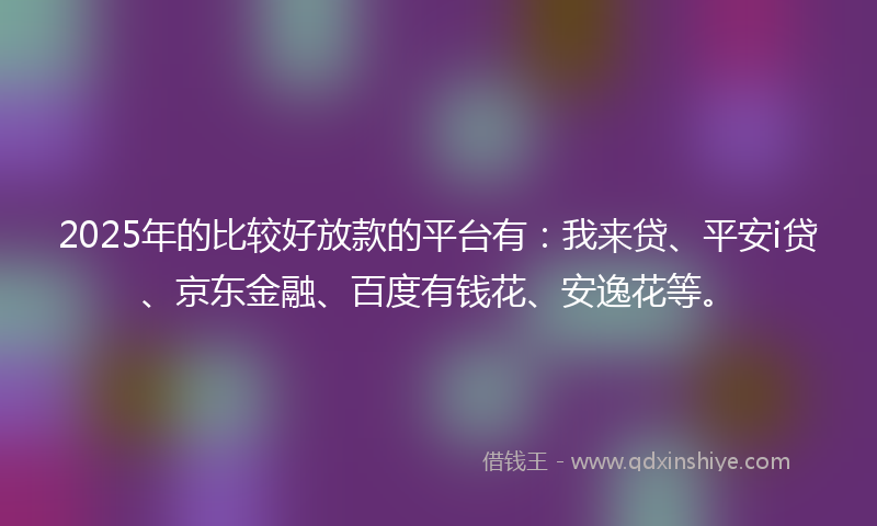 2025年的比较好放款的平台有：我来贷、平安i贷、京东金融、百度有钱花、安逸花等。