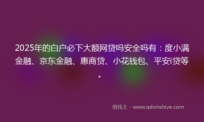 2025年的白户必下大额网贷吗安全吗有:度小满金融、京东金融、惠商贷、小花钱包、平安i贷等。