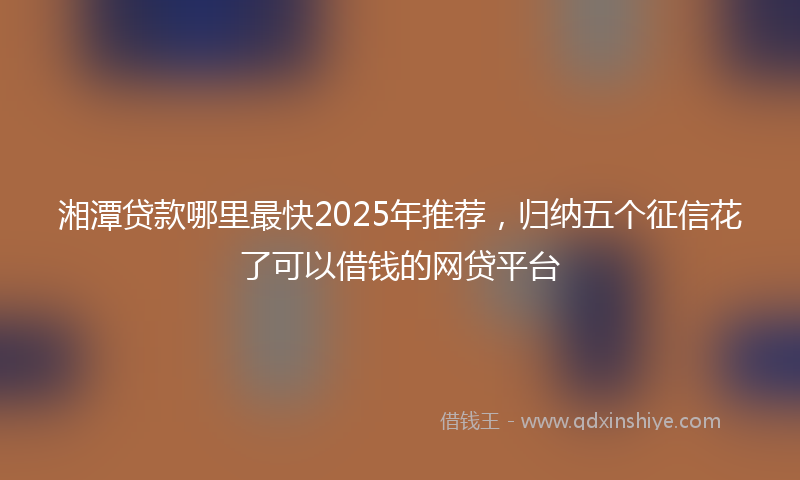 湘潭贷款哪里最快2025年推荐，归纳五个征信花了可以借钱的网贷平台