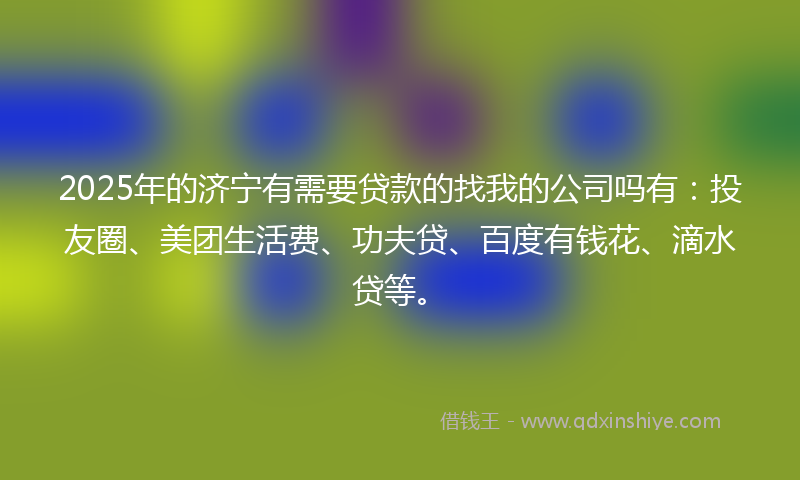 2025年的济宁有需要贷款的找我的公司吗有：投友圈、美团生活费、功夫贷、百度有钱花、滴水贷等。