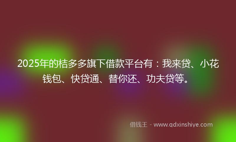 2025年的桔多多旗下借款平台有：我来贷、小花钱包、快贷通、替你还、功夫贷等。