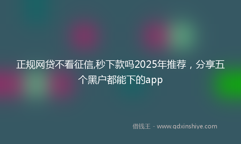 正规网贷不看征信,秒下款吗2025年推荐，分享五个黑户都能下的app