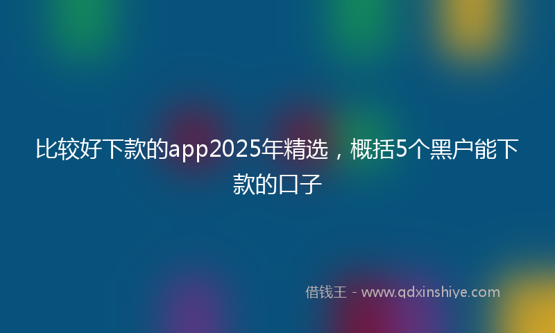 比较好下款的app2025年精选，概括5个黑户能下款的口子