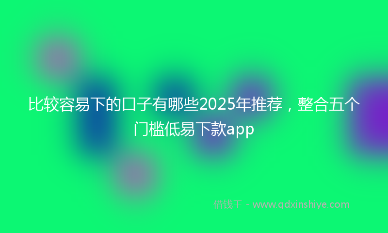 比较容易下的口子有哪些2025年推荐，整合五个门槛低易下款app