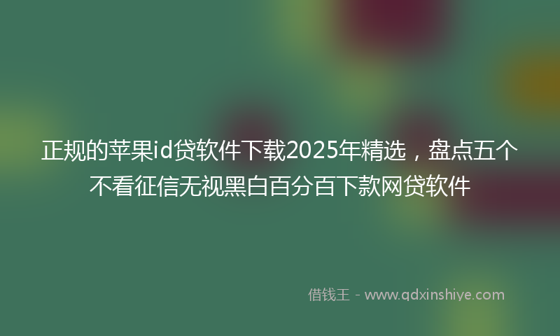 正规的苹果id贷软件下载2025年精选，盘点五个不看征信无视黑白百分百下款网贷软件
