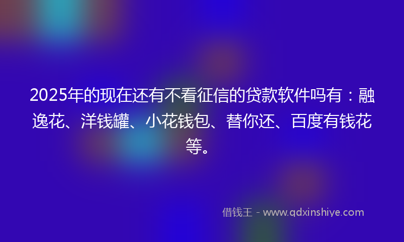2025年的现在还有不看征信的贷款软件吗有：融逸花、洋钱罐、小花钱包、替你还、百度有钱花等。