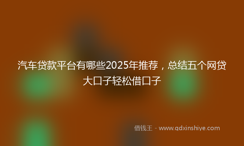 汽车贷款平台有哪些2025年推荐，总结五个网贷大口子轻松借口子