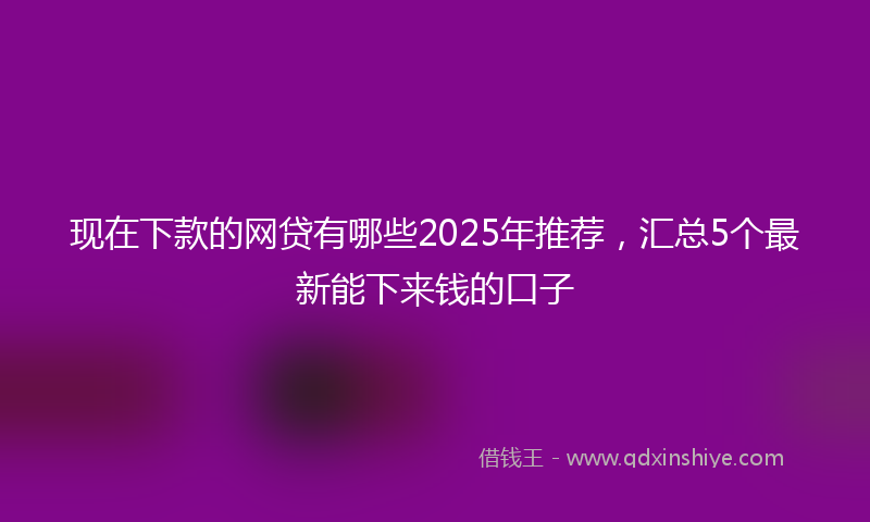 现在下款的网贷有哪些2025年推荐，汇总5个最新能下来钱的口子