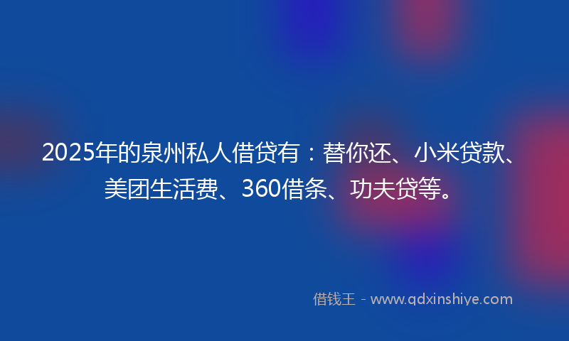 2025年的泉州私人借贷有：替你还、小米贷款、美团生活费、360借条、功夫贷等。