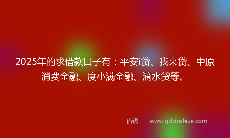 2025年的求借款口子有：平安i贷、我来贷、中原消费金融、度小满金融、滴水贷等。