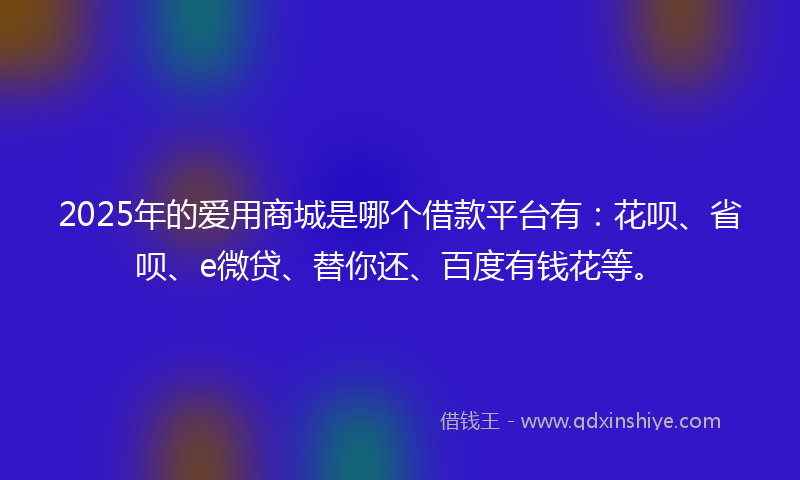 2025年的爱用商城是哪个借款平台有：花呗、省呗、e微贷、替你还、百度有钱花等。