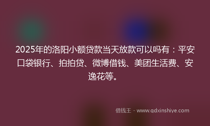2025年的洛阳小额贷款当天放款可以吗有：平安口袋银行、拍拍贷、微博借钱、美团生活费、安逸花等。