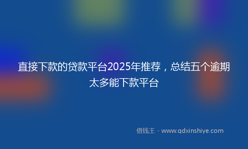 直接下款的贷款平台2025年推荐，总结五个逾期太多能下款平台