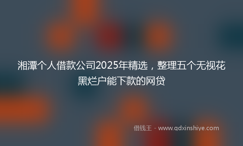 湘潭个人借款公司2025年精选，整理五个无视花黑烂户能下款的网贷